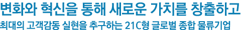 변화와 혁신을 통해 새로운 가치를 창출하고 최대의 고객감동 실현을 추구하는 21C형 글로벌 종합 물류기업